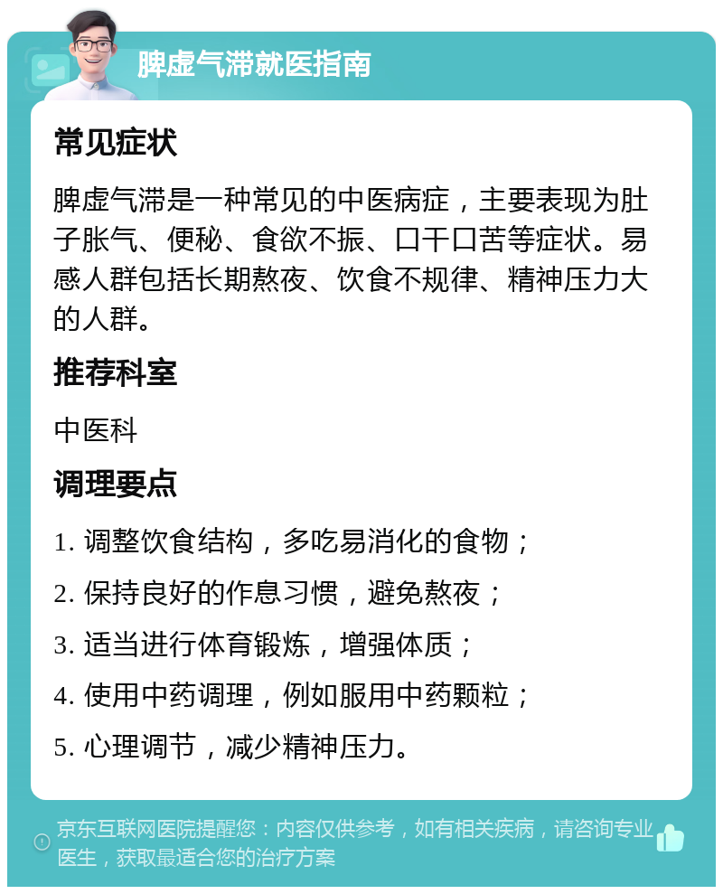 脾虚气滞就医指南 常见症状 脾虚气滞是一种常见的中医病症，主要表现为肚子胀气、便秘、食欲不振、口干口苦等症状。易感人群包括长期熬夜、饮食不规律、精神压力大的人群。 推荐科室 中医科 调理要点 1. 调整饮食结构，多吃易消化的食物； 2. 保持良好的作息习惯，避免熬夜； 3. 适当进行体育锻炼，增强体质； 4. 使用中药调理，例如服用中药颗粒； 5. 心理调节，减少精神压力。