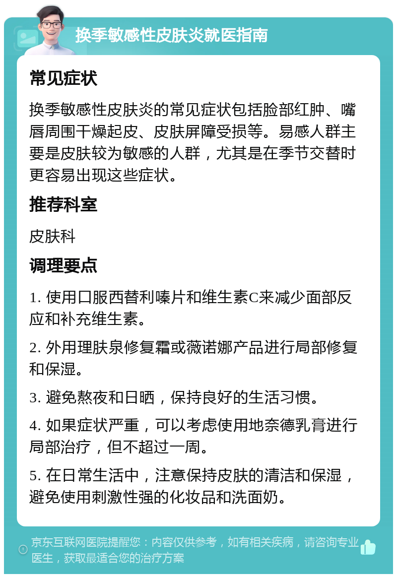 换季敏感性皮肤炎就医指南 常见症状 换季敏感性皮肤炎的常见症状包括脸部红肿、嘴唇周围干燥起皮、皮肤屏障受损等。易感人群主要是皮肤较为敏感的人群，尤其是在季节交替时更容易出现这些症状。 推荐科室 皮肤科 调理要点 1. 使用口服西替利嗪片和维生素C来减少面部反应和补充维生素。 2. 外用理肤泉修复霜或薇诺娜产品进行局部修复和保湿。 3. 避免熬夜和日晒，保持良好的生活习惯。 4. 如果症状严重，可以考虑使用地奈德乳膏进行局部治疗，但不超过一周。 5. 在日常生活中，注意保持皮肤的清洁和保湿，避免使用刺激性强的化妆品和洗面奶。