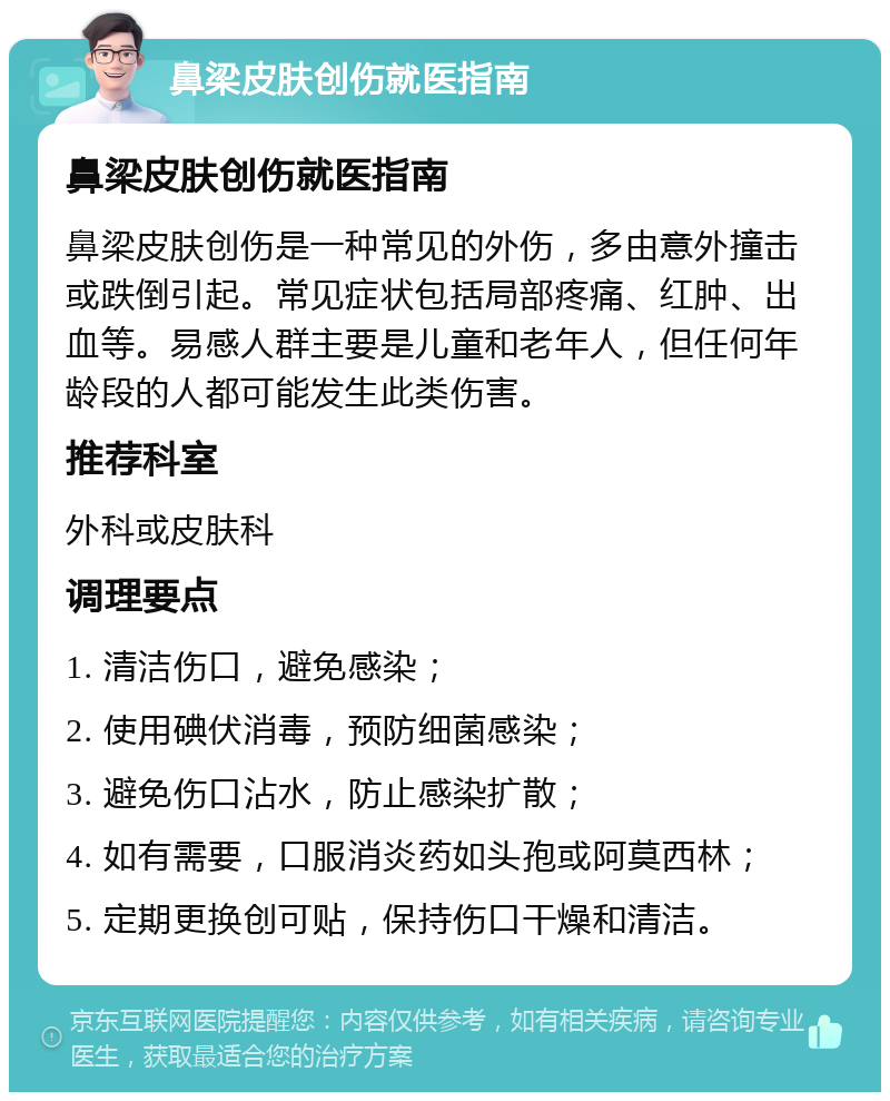 鼻梁皮肤创伤就医指南 鼻梁皮肤创伤就医指南 鼻梁皮肤创伤是一种常见的外伤，多由意外撞击或跌倒引起。常见症状包括局部疼痛、红肿、出血等。易感人群主要是儿童和老年人，但任何年龄段的人都可能发生此类伤害。 推荐科室 外科或皮肤科 调理要点 1. 清洁伤口，避免感染； 2. 使用碘伏消毒，预防细菌感染； 3. 避免伤口沾水，防止感染扩散； 4. 如有需要，口服消炎药如头孢或阿莫西林； 5. 定期更换创可贴，保持伤口干燥和清洁。