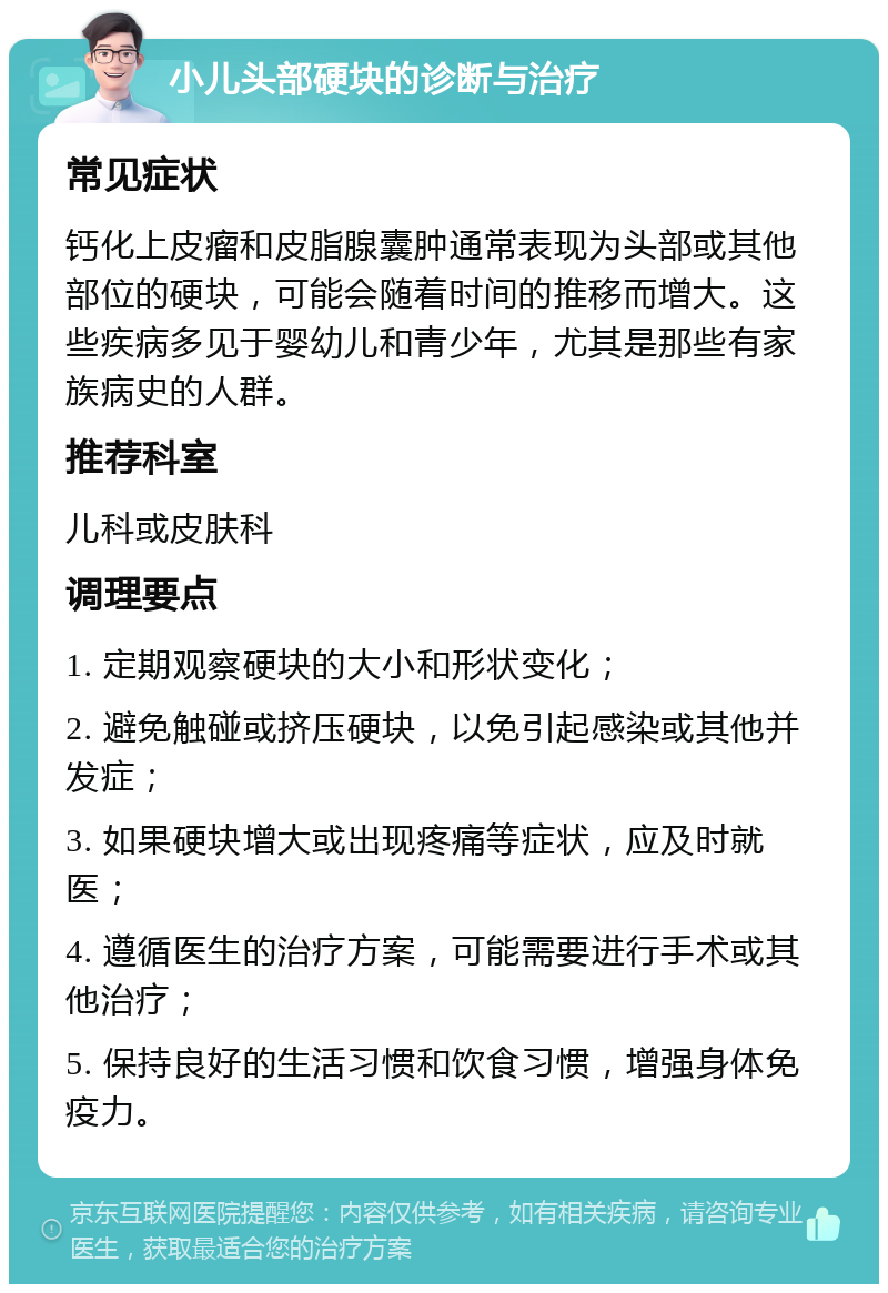 小儿头部硬块的诊断与治疗 常见症状 钙化上皮瘤和皮脂腺囊肿通常表现为头部或其他部位的硬块，可能会随着时间的推移而增大。这些疾病多见于婴幼儿和青少年，尤其是那些有家族病史的人群。 推荐科室 儿科或皮肤科 调理要点 1. 定期观察硬块的大小和形状变化； 2. 避免触碰或挤压硬块，以免引起感染或其他并发症； 3. 如果硬块增大或出现疼痛等症状，应及时就医； 4. 遵循医生的治疗方案，可能需要进行手术或其他治疗； 5. 保持良好的生活习惯和饮食习惯，增强身体免疫力。