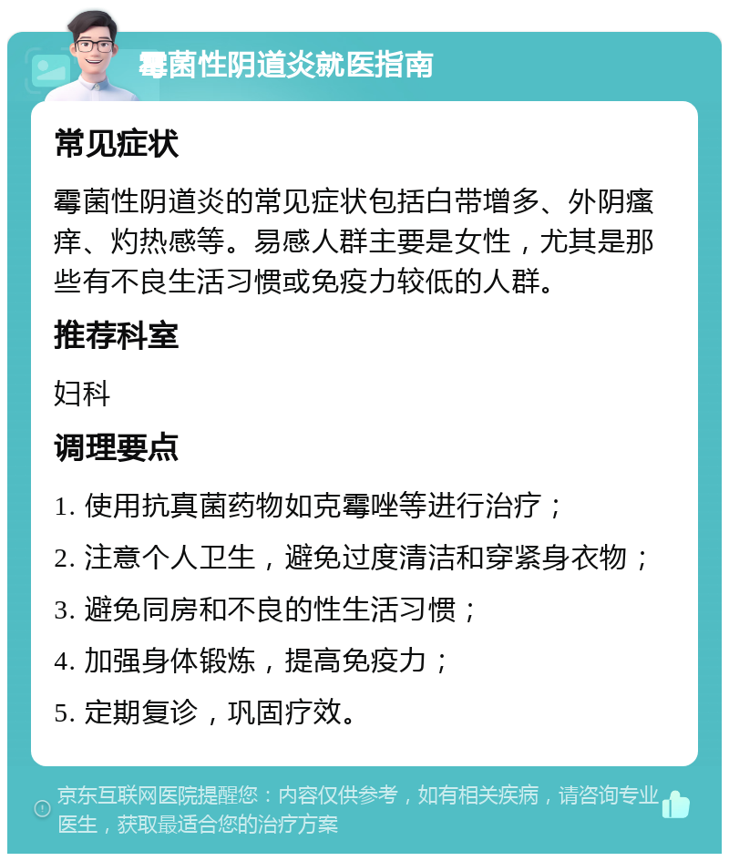 霉菌性阴道炎就医指南 常见症状 霉菌性阴道炎的常见症状包括白带增多、外阴瘙痒、灼热感等。易感人群主要是女性，尤其是那些有不良生活习惯或免疫力较低的人群。 推荐科室 妇科 调理要点 1. 使用抗真菌药物如克霉唑等进行治疗； 2. 注意个人卫生，避免过度清洁和穿紧身衣物； 3. 避免同房和不良的性生活习惯； 4. 加强身体锻炼，提高免疫力； 5. 定期复诊，巩固疗效。