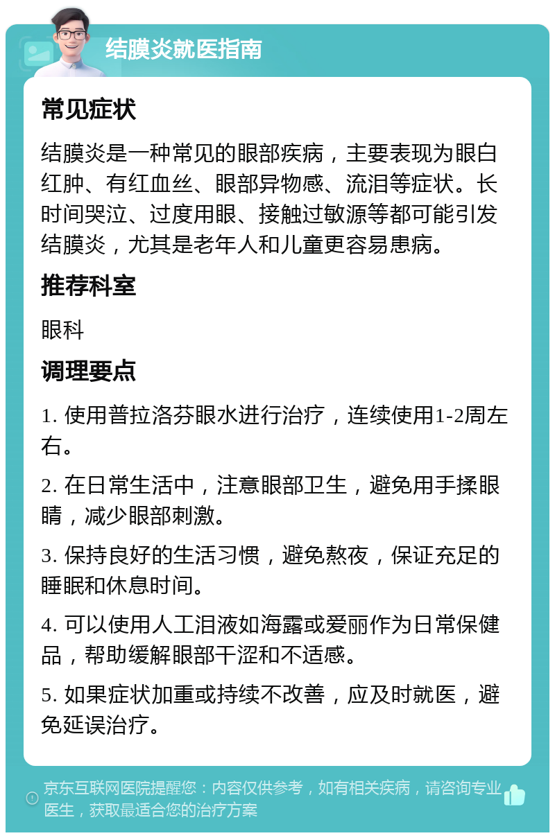 结膜炎就医指南 常见症状 结膜炎是一种常见的眼部疾病，主要表现为眼白红肿、有红血丝、眼部异物感、流泪等症状。长时间哭泣、过度用眼、接触过敏源等都可能引发结膜炎，尤其是老年人和儿童更容易患病。 推荐科室 眼科 调理要点 1. 使用普拉洛芬眼水进行治疗，连续使用1-2周左右。 2. 在日常生活中，注意眼部卫生，避免用手揉眼睛，减少眼部刺激。 3. 保持良好的生活习惯，避免熬夜，保证充足的睡眠和休息时间。 4. 可以使用人工泪液如海露或爱丽作为日常保健品，帮助缓解眼部干涩和不适感。 5. 如果症状加重或持续不改善，应及时就医，避免延误治疗。