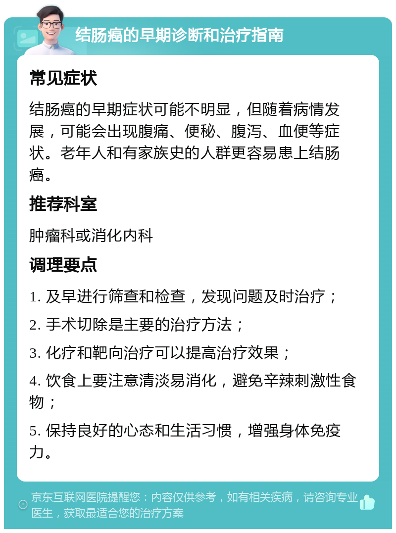 结肠癌的早期诊断和治疗指南 常见症状 结肠癌的早期症状可能不明显，但随着病情发展，可能会出现腹痛、便秘、腹泻、血便等症状。老年人和有家族史的人群更容易患上结肠癌。 推荐科室 肿瘤科或消化内科 调理要点 1. 及早进行筛查和检查，发现问题及时治疗； 2. 手术切除是主要的治疗方法； 3. 化疗和靶向治疗可以提高治疗效果； 4. 饮食上要注意清淡易消化，避免辛辣刺激性食物； 5. 保持良好的心态和生活习惯，增强身体免疫力。