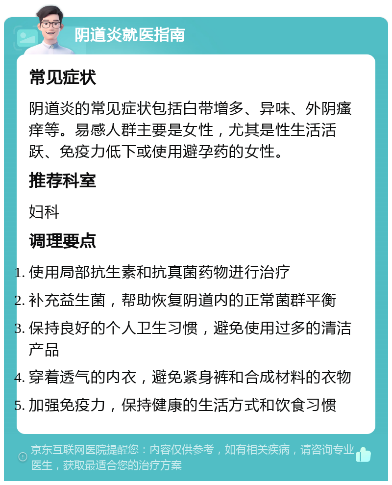 阴道炎就医指南 常见症状 阴道炎的常见症状包括白带增多、异味、外阴瘙痒等。易感人群主要是女性，尤其是性生活活跃、免疫力低下或使用避孕药的女性。 推荐科室 妇科 调理要点 使用局部抗生素和抗真菌药物进行治疗 补充益生菌，帮助恢复阴道内的正常菌群平衡 保持良好的个人卫生习惯，避免使用过多的清洁产品 穿着透气的内衣，避免紧身裤和合成材料的衣物 加强免疫力，保持健康的生活方式和饮食习惯