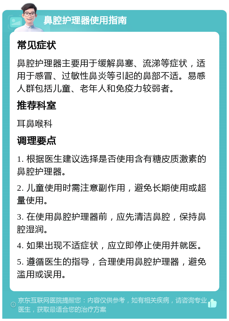 鼻腔护理器使用指南 常见症状 鼻腔护理器主要用于缓解鼻塞、流涕等症状，适用于感冒、过敏性鼻炎等引起的鼻部不适。易感人群包括儿童、老年人和免疫力较弱者。 推荐科室 耳鼻喉科 调理要点 1. 根据医生建议选择是否使用含有糖皮质激素的鼻腔护理器。 2. 儿童使用时需注意副作用，避免长期使用或超量使用。 3. 在使用鼻腔护理器前，应先清洁鼻腔，保持鼻腔湿润。 4. 如果出现不适症状，应立即停止使用并就医。 5. 遵循医生的指导，合理使用鼻腔护理器，避免滥用或误用。