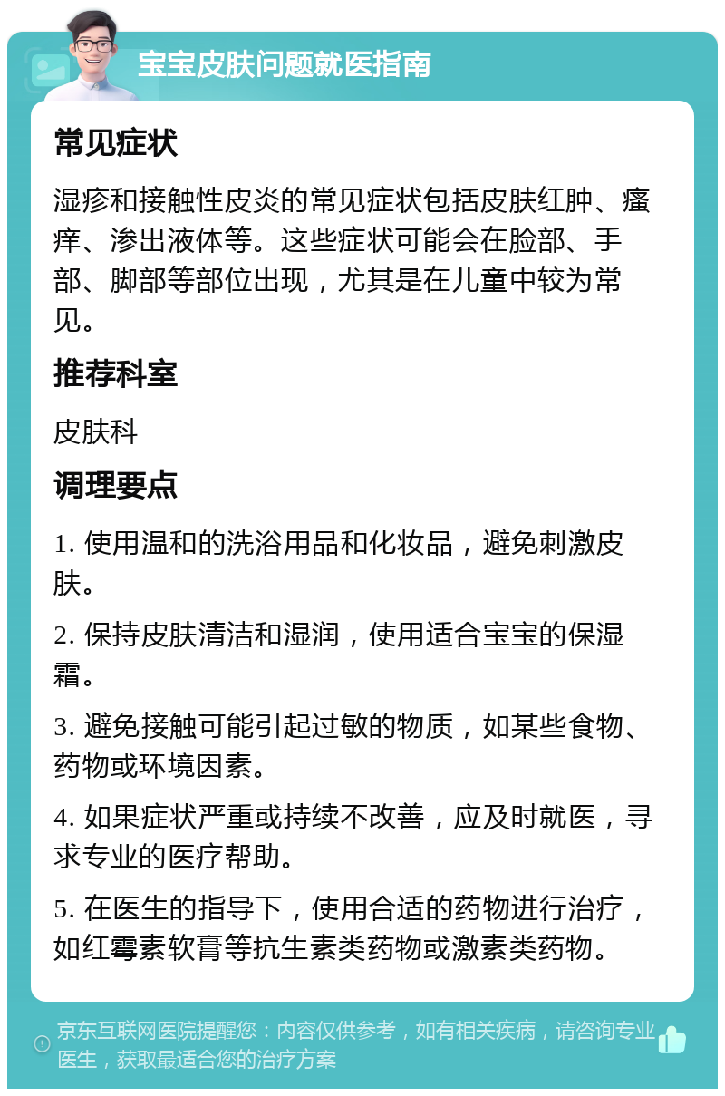 宝宝皮肤问题就医指南 常见症状 湿疹和接触性皮炎的常见症状包括皮肤红肿、瘙痒、渗出液体等。这些症状可能会在脸部、手部、脚部等部位出现，尤其是在儿童中较为常见。 推荐科室 皮肤科 调理要点 1. 使用温和的洗浴用品和化妆品，避免刺激皮肤。 2. 保持皮肤清洁和湿润，使用适合宝宝的保湿霜。 3. 避免接触可能引起过敏的物质，如某些食物、药物或环境因素。 4. 如果症状严重或持续不改善，应及时就医，寻求专业的医疗帮助。 5. 在医生的指导下，使用合适的药物进行治疗，如红霉素软膏等抗生素类药物或激素类药物。