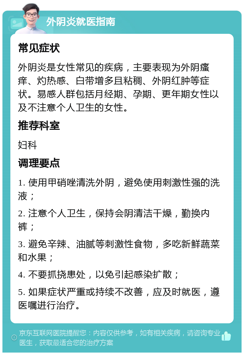 外阴炎就医指南 常见症状 外阴炎是女性常见的疾病，主要表现为外阴瘙痒、灼热感、白带增多且粘稠、外阴红肿等症状。易感人群包括月经期、孕期、更年期女性以及不注意个人卫生的女性。 推荐科室 妇科 调理要点 1. 使用甲硝唑清洗外阴，避免使用刺激性强的洗液； 2. 注意个人卫生，保持会阴清洁干燥，勤换内裤； 3. 避免辛辣、油腻等刺激性食物，多吃新鲜蔬菜和水果； 4. 不要抓挠患处，以免引起感染扩散； 5. 如果症状严重或持续不改善，应及时就医，遵医嘱进行治疗。