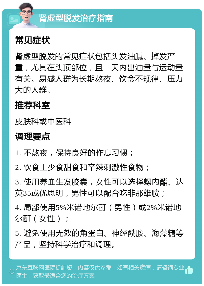 肾虚型脱发治疗指南 常见症状 肾虚型脱发的常见症状包括头发油腻、掉发严重，尤其在头顶部位，且一天内出油量与运动量有关。易感人群为长期熬夜、饮食不规律、压力大的人群。 推荐科室 皮肤科或中医科 调理要点 1. 不熬夜，保持良好的作息习惯； 2. 饮食上少食甜食和辛辣刺激性食物； 3. 使用养血生发胶囊，女性可以选择螺内酯、达英35或优思明，男性可以配合吃非那雄胺； 4. 局部使用5%米诺地尔酊（男性）或2%米诺地尔酊（女性）； 5. 避免使用无效的角蛋白、神经酰胺、海藻糖等产品，坚持科学治疗和调理。