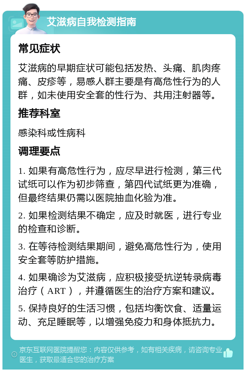 艾滋病自我检测指南 常见症状 艾滋病的早期症状可能包括发热、头痛、肌肉疼痛、皮疹等，易感人群主要是有高危性行为的人群，如未使用安全套的性行为、共用注射器等。 推荐科室 感染科或性病科 调理要点 1. 如果有高危性行为，应尽早进行检测，第三代试纸可以作为初步筛查，第四代试纸更为准确，但最终结果仍需以医院抽血化验为准。 2. 如果检测结果不确定，应及时就医，进行专业的检查和诊断。 3. 在等待检测结果期间，避免高危性行为，使用安全套等防护措施。 4. 如果确诊为艾滋病，应积极接受抗逆转录病毒治疗（ART），并遵循医生的治疗方案和建议。 5. 保持良好的生活习惯，包括均衡饮食、适量运动、充足睡眠等，以增强免疫力和身体抵抗力。