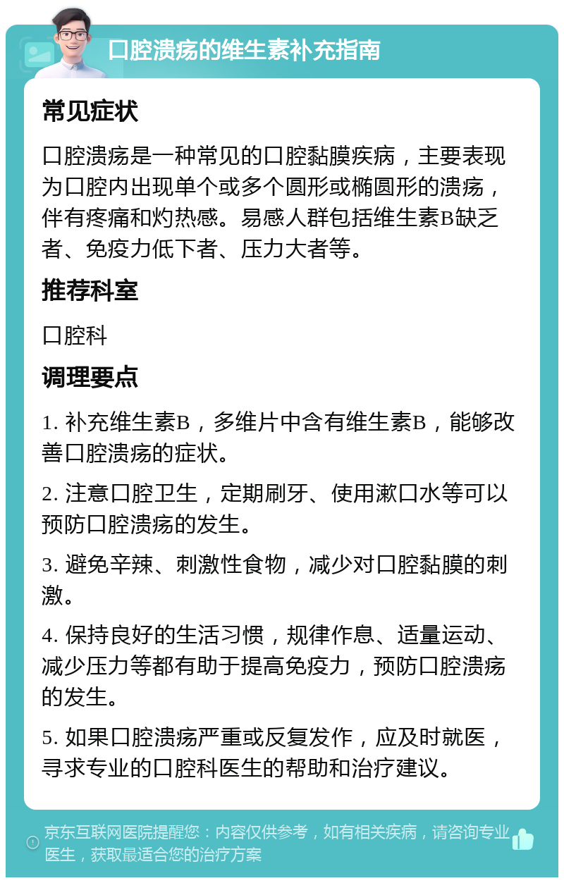 口腔溃疡的维生素补充指南 常见症状 口腔溃疡是一种常见的口腔黏膜疾病，主要表现为口腔内出现单个或多个圆形或椭圆形的溃疡，伴有疼痛和灼热感。易感人群包括维生素B缺乏者、免疫力低下者、压力大者等。 推荐科室 口腔科 调理要点 1. 补充维生素B，多维片中含有维生素B，能够改善口腔溃疡的症状。 2. 注意口腔卫生，定期刷牙、使用漱口水等可以预防口腔溃疡的发生。 3. 避免辛辣、刺激性食物，减少对口腔黏膜的刺激。 4. 保持良好的生活习惯，规律作息、适量运动、减少压力等都有助于提高免疫力，预防口腔溃疡的发生。 5. 如果口腔溃疡严重或反复发作，应及时就医，寻求专业的口腔科医生的帮助和治疗建议。