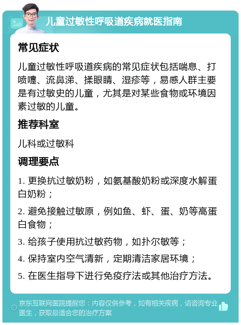 儿童过敏性呼吸道疾病就医指南 常见症状 儿童过敏性呼吸道疾病的常见症状包括喘息、打喷嚏、流鼻涕、揉眼睛、湿疹等，易感人群主要是有过敏史的儿童，尤其是对某些食物或环境因素过敏的儿童。 推荐科室 儿科或过敏科 调理要点 1. 更换抗过敏奶粉，如氨基酸奶粉或深度水解蛋白奶粉； 2. 避免接触过敏原，例如鱼、虾、蛋、奶等高蛋白食物； 3. 给孩子使用抗过敏药物，如扑尔敏等； 4. 保持室内空气清新，定期清洁家居环境； 5. 在医生指导下进行免疫疗法或其他治疗方法。