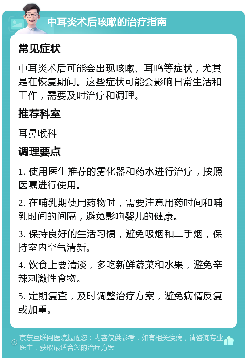 中耳炎术后咳嗽的治疗指南 常见症状 中耳炎术后可能会出现咳嗽、耳鸣等症状，尤其是在恢复期间。这些症状可能会影响日常生活和工作，需要及时治疗和调理。 推荐科室 耳鼻喉科 调理要点 1. 使用医生推荐的雾化器和药水进行治疗，按照医嘱进行使用。 2. 在哺乳期使用药物时，需要注意用药时间和哺乳时间的间隔，避免影响婴儿的健康。 3. 保持良好的生活习惯，避免吸烟和二手烟，保持室内空气清新。 4. 饮食上要清淡，多吃新鲜蔬菜和水果，避免辛辣刺激性食物。 5. 定期复查，及时调整治疗方案，避免病情反复或加重。