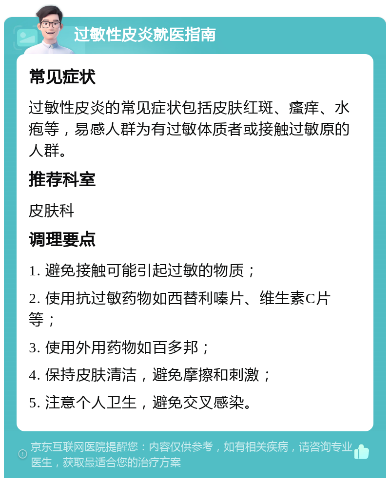 过敏性皮炎就医指南 常见症状 过敏性皮炎的常见症状包括皮肤红斑、瘙痒、水疱等，易感人群为有过敏体质者或接触过敏原的人群。 推荐科室 皮肤科 调理要点 1. 避免接触可能引起过敏的物质； 2. 使用抗过敏药物如西替利嗪片、维生素C片等； 3. 使用外用药物如百多邦； 4. 保持皮肤清洁，避免摩擦和刺激； 5. 注意个人卫生，避免交叉感染。