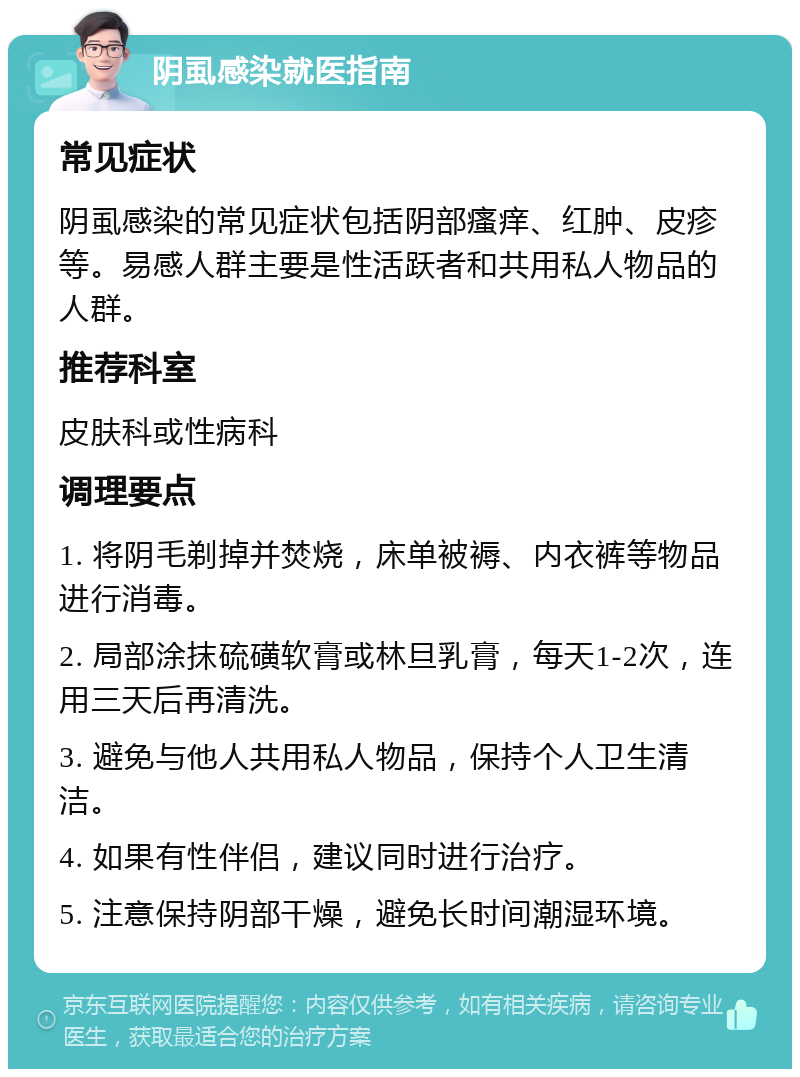 阴虱感染就医指南 常见症状 阴虱感染的常见症状包括阴部瘙痒、红肿、皮疹等。易感人群主要是性活跃者和共用私人物品的人群。 推荐科室 皮肤科或性病科 调理要点 1. 将阴毛剃掉并焚烧，床单被褥、内衣裤等物品进行消毒。 2. 局部涂抹硫磺软膏或林旦乳膏，每天1-2次，连用三天后再清洗。 3. 避免与他人共用私人物品，保持个人卫生清洁。 4. 如果有性伴侣，建议同时进行治疗。 5. 注意保持阴部干燥，避免长时间潮湿环境。