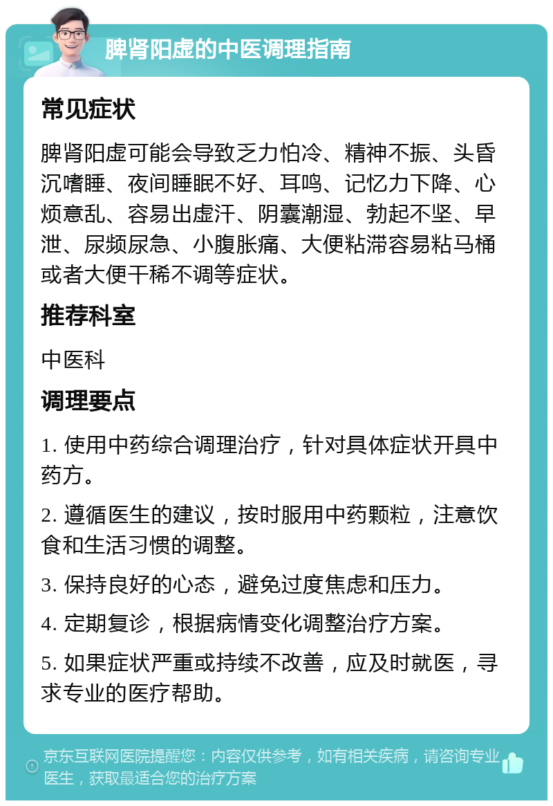 脾肾阳虚的中医调理指南 常见症状 脾肾阳虚可能会导致乏力怕冷、精神不振、头昏沉嗜睡、夜间睡眠不好、耳鸣、记忆力下降、心烦意乱、容易出虚汗、阴囊潮湿、勃起不坚、早泄、尿频尿急、小腹胀痛、大便粘滞容易粘马桶或者大便干稀不调等症状。 推荐科室 中医科 调理要点 1. 使用中药综合调理治疗，针对具体症状开具中药方。 2. 遵循医生的建议，按时服用中药颗粒，注意饮食和生活习惯的调整。 3. 保持良好的心态，避免过度焦虑和压力。 4. 定期复诊，根据病情变化调整治疗方案。 5. 如果症状严重或持续不改善，应及时就医，寻求专业的医疗帮助。