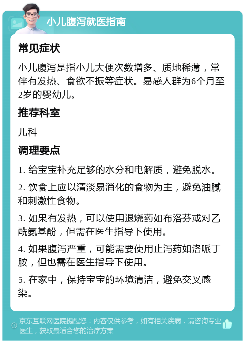 小儿腹泻就医指南 常见症状 小儿腹泻是指小儿大便次数增多、质地稀薄，常伴有发热、食欲不振等症状。易感人群为6个月至2岁的婴幼儿。 推荐科室 儿科 调理要点 1. 给宝宝补充足够的水分和电解质，避免脱水。 2. 饮食上应以清淡易消化的食物为主，避免油腻和刺激性食物。 3. 如果有发热，可以使用退烧药如布洛芬或对乙酰氨基酚，但需在医生指导下使用。 4. 如果腹泻严重，可能需要使用止泻药如洛哌丁胺，但也需在医生指导下使用。 5. 在家中，保持宝宝的环境清洁，避免交叉感染。