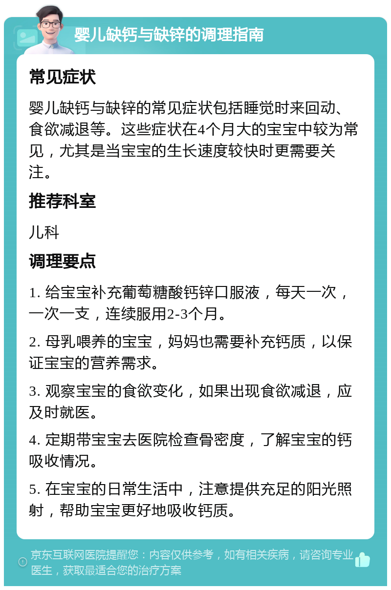 婴儿缺钙与缺锌的调理指南 常见症状 婴儿缺钙与缺锌的常见症状包括睡觉时来回动、食欲减退等。这些症状在4个月大的宝宝中较为常见，尤其是当宝宝的生长速度较快时更需要关注。 推荐科室 儿科 调理要点 1. 给宝宝补充葡萄糖酸钙锌口服液，每天一次，一次一支，连续服用2-3个月。 2. 母乳喂养的宝宝，妈妈也需要补充钙质，以保证宝宝的营养需求。 3. 观察宝宝的食欲变化，如果出现食欲减退，应及时就医。 4. 定期带宝宝去医院检查骨密度，了解宝宝的钙吸收情况。 5. 在宝宝的日常生活中，注意提供充足的阳光照射，帮助宝宝更好地吸收钙质。