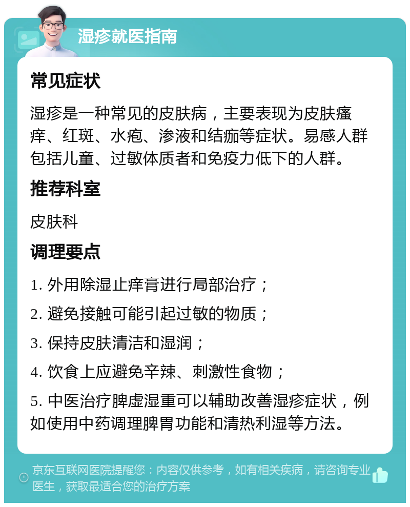 湿疹就医指南 常见症状 湿疹是一种常见的皮肤病，主要表现为皮肤瘙痒、红斑、水疱、渗液和结痂等症状。易感人群包括儿童、过敏体质者和免疫力低下的人群。 推荐科室 皮肤科 调理要点 1. 外用除湿止痒膏进行局部治疗； 2. 避免接触可能引起过敏的物质； 3. 保持皮肤清洁和湿润； 4. 饮食上应避免辛辣、刺激性食物； 5. 中医治疗脾虚湿重可以辅助改善湿疹症状，例如使用中药调理脾胃功能和清热利湿等方法。