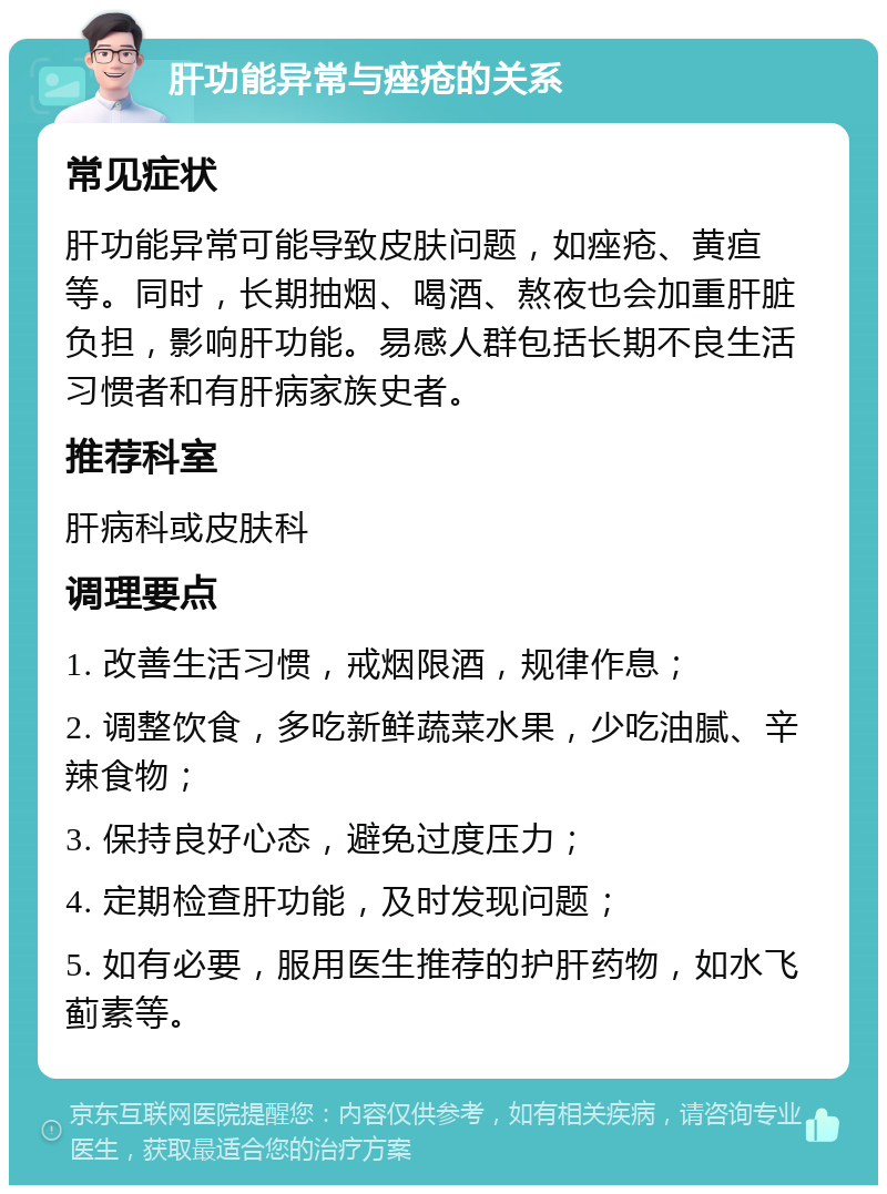 肝功能异常与痤疮的关系 常见症状 肝功能异常可能导致皮肤问题，如痤疮、黄疸等。同时，长期抽烟、喝酒、熬夜也会加重肝脏负担，影响肝功能。易感人群包括长期不良生活习惯者和有肝病家族史者。 推荐科室 肝病科或皮肤科 调理要点 1. 改善生活习惯，戒烟限酒，规律作息； 2. 调整饮食，多吃新鲜蔬菜水果，少吃油腻、辛辣食物； 3. 保持良好心态，避免过度压力； 4. 定期检查肝功能，及时发现问题； 5. 如有必要，服用医生推荐的护肝药物，如水飞蓟素等。