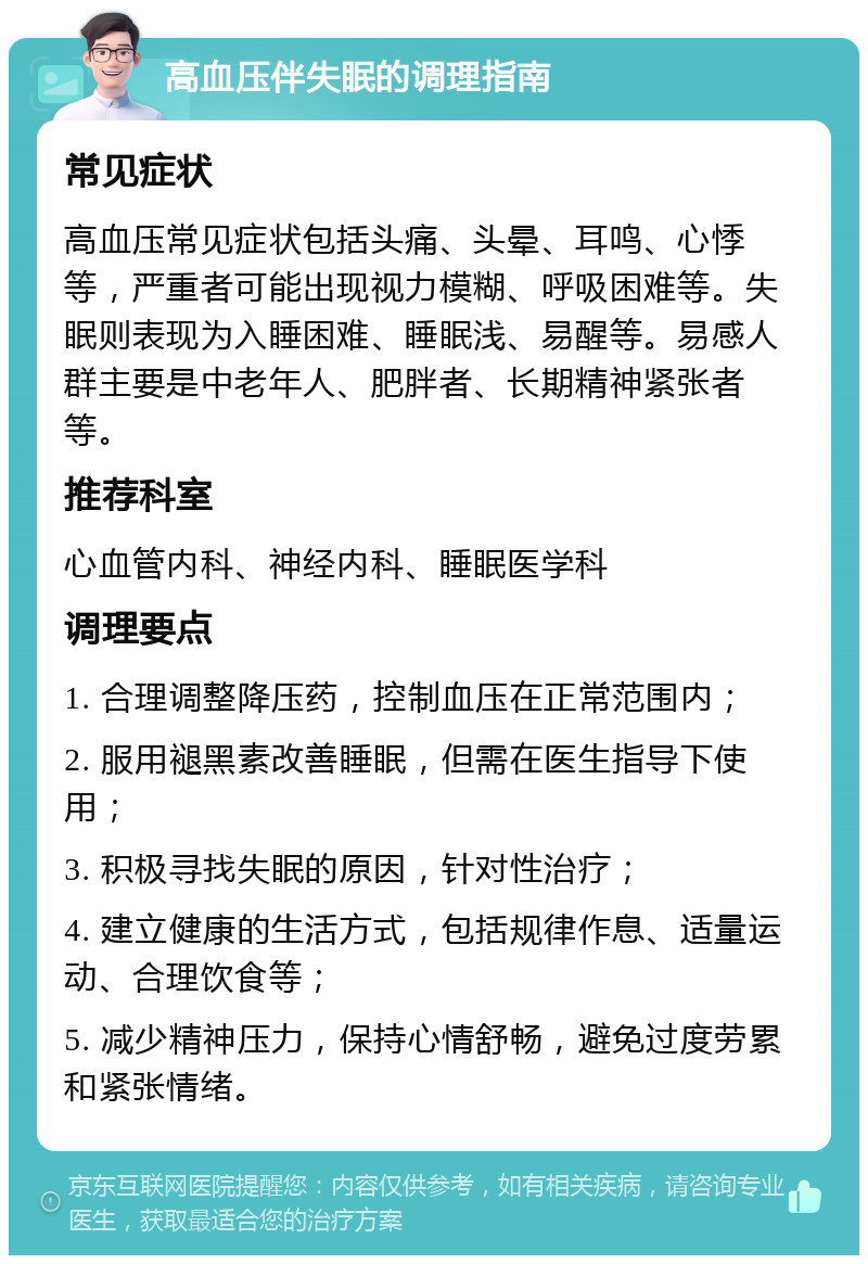 高血压伴失眠的调理指南 常见症状 高血压常见症状包括头痛、头晕、耳鸣、心悸等，严重者可能出现视力模糊、呼吸困难等。失眠则表现为入睡困难、睡眠浅、易醒等。易感人群主要是中老年人、肥胖者、长期精神紧张者等。 推荐科室 心血管内科、神经内科、睡眠医学科 调理要点 1. 合理调整降压药，控制血压在正常范围内； 2. 服用褪黑素改善睡眠，但需在医生指导下使用； 3. 积极寻找失眠的原因，针对性治疗； 4. 建立健康的生活方式，包括规律作息、适量运动、合理饮食等； 5. 减少精神压力，保持心情舒畅，避免过度劳累和紧张情绪。