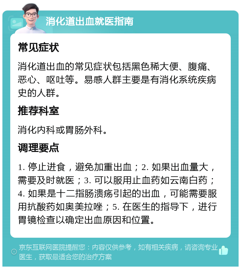 消化道出血就医指南 常见症状 消化道出血的常见症状包括黑色稀大便、腹痛、恶心、呕吐等。易感人群主要是有消化系统疾病史的人群。 推荐科室 消化内科或胃肠外科。 调理要点 1. 停止进食，避免加重出血；2. 如果出血量大，需要及时就医；3. 可以服用止血药如云南白药；4. 如果是十二指肠溃疡引起的出血，可能需要服用抗酸药如奥美拉唑；5. 在医生的指导下，进行胃镜检查以确定出血原因和位置。