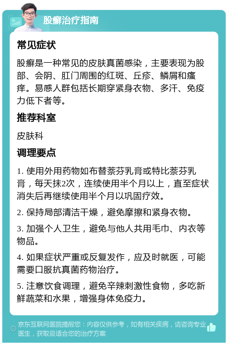 股癣治疗指南 常见症状 股癣是一种常见的皮肤真菌感染，主要表现为股部、会阴、肛门周围的红斑、丘疹、鳞屑和瘙痒。易感人群包括长期穿紧身衣物、多汗、免疫力低下者等。 推荐科室 皮肤科 调理要点 1. 使用外用药物如布替萘芬乳膏或特比萘芬乳膏，每天抹2次，连续使用半个月以上，直至症状消失后再继续使用半个月以巩固疗效。 2. 保持局部清洁干燥，避免摩擦和紧身衣物。 3. 加强个人卫生，避免与他人共用毛巾、内衣等物品。 4. 如果症状严重或反复发作，应及时就医，可能需要口服抗真菌药物治疗。 5. 注意饮食调理，避免辛辣刺激性食物，多吃新鲜蔬菜和水果，增强身体免疫力。