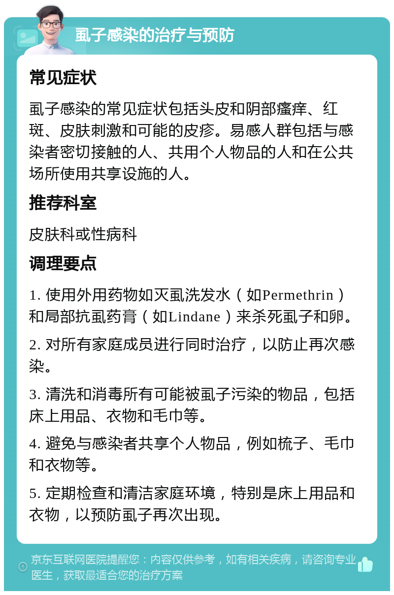 虱子感染的治疗与预防 常见症状 虱子感染的常见症状包括头皮和阴部瘙痒、红斑、皮肤刺激和可能的皮疹。易感人群包括与感染者密切接触的人、共用个人物品的人和在公共场所使用共享设施的人。 推荐科室 皮肤科或性病科 调理要点 1. 使用外用药物如灭虱洗发水（如Permethrin）和局部抗虱药膏（如Lindane）来杀死虱子和卵。 2. 对所有家庭成员进行同时治疗，以防止再次感染。 3. 清洗和消毒所有可能被虱子污染的物品，包括床上用品、衣物和毛巾等。 4. 避免与感染者共享个人物品，例如梳子、毛巾和衣物等。 5. 定期检查和清洁家庭环境，特别是床上用品和衣物，以预防虱子再次出现。