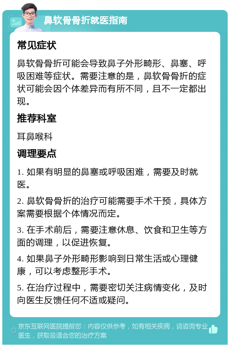 鼻软骨骨折就医指南 常见症状 鼻软骨骨折可能会导致鼻子外形畸形、鼻塞、呼吸困难等症状。需要注意的是，鼻软骨骨折的症状可能会因个体差异而有所不同，且不一定都出现。 推荐科室 耳鼻喉科 调理要点 1. 如果有明显的鼻塞或呼吸困难，需要及时就医。 2. 鼻软骨骨折的治疗可能需要手术干预，具体方案需要根据个体情况而定。 3. 在手术前后，需要注意休息、饮食和卫生等方面的调理，以促进恢复。 4. 如果鼻子外形畸形影响到日常生活或心理健康，可以考虑整形手术。 5. 在治疗过程中，需要密切关注病情变化，及时向医生反馈任何不适或疑问。