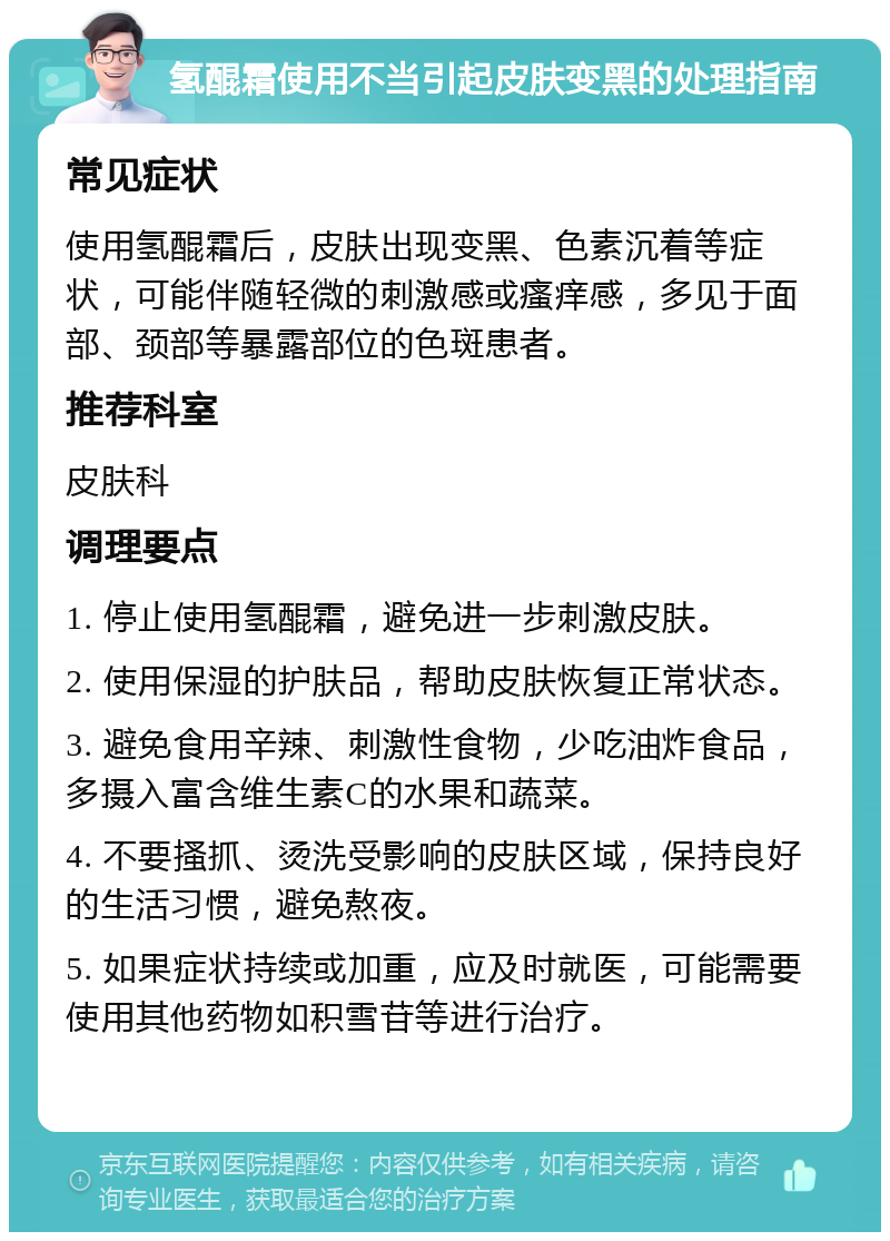 氢醌霜使用不当引起皮肤变黑的处理指南 常见症状 使用氢醌霜后，皮肤出现变黑、色素沉着等症状，可能伴随轻微的刺激感或瘙痒感，多见于面部、颈部等暴露部位的色斑患者。 推荐科室 皮肤科 调理要点 1. 停止使用氢醌霜，避免进一步刺激皮肤。 2. 使用保湿的护肤品，帮助皮肤恢复正常状态。 3. 避免食用辛辣、刺激性食物，少吃油炸食品，多摄入富含维生素C的水果和蔬菜。 4. 不要搔抓、烫洗受影响的皮肤区域，保持良好的生活习惯，避免熬夜。 5. 如果症状持续或加重，应及时就医，可能需要使用其他药物如积雪苷等进行治疗。