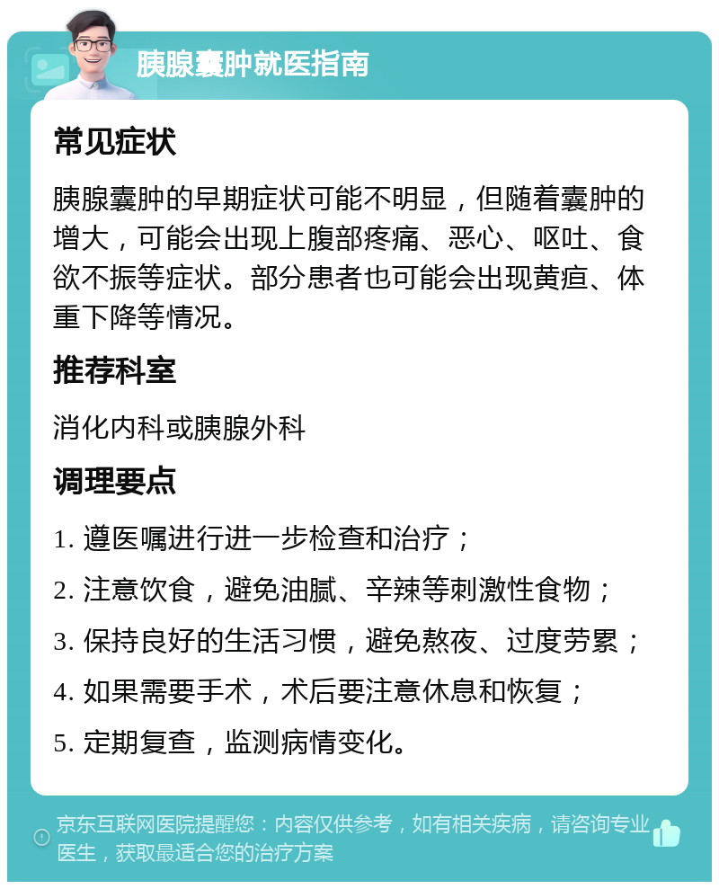 胰腺囊肿就医指南 常见症状 胰腺囊肿的早期症状可能不明显，但随着囊肿的增大，可能会出现上腹部疼痛、恶心、呕吐、食欲不振等症状。部分患者也可能会出现黄疸、体重下降等情况。 推荐科室 消化内科或胰腺外科 调理要点 1. 遵医嘱进行进一步检查和治疗； 2. 注意饮食，避免油腻、辛辣等刺激性食物； 3. 保持良好的生活习惯，避免熬夜、过度劳累； 4. 如果需要手术，术后要注意休息和恢复； 5. 定期复查，监测病情变化。