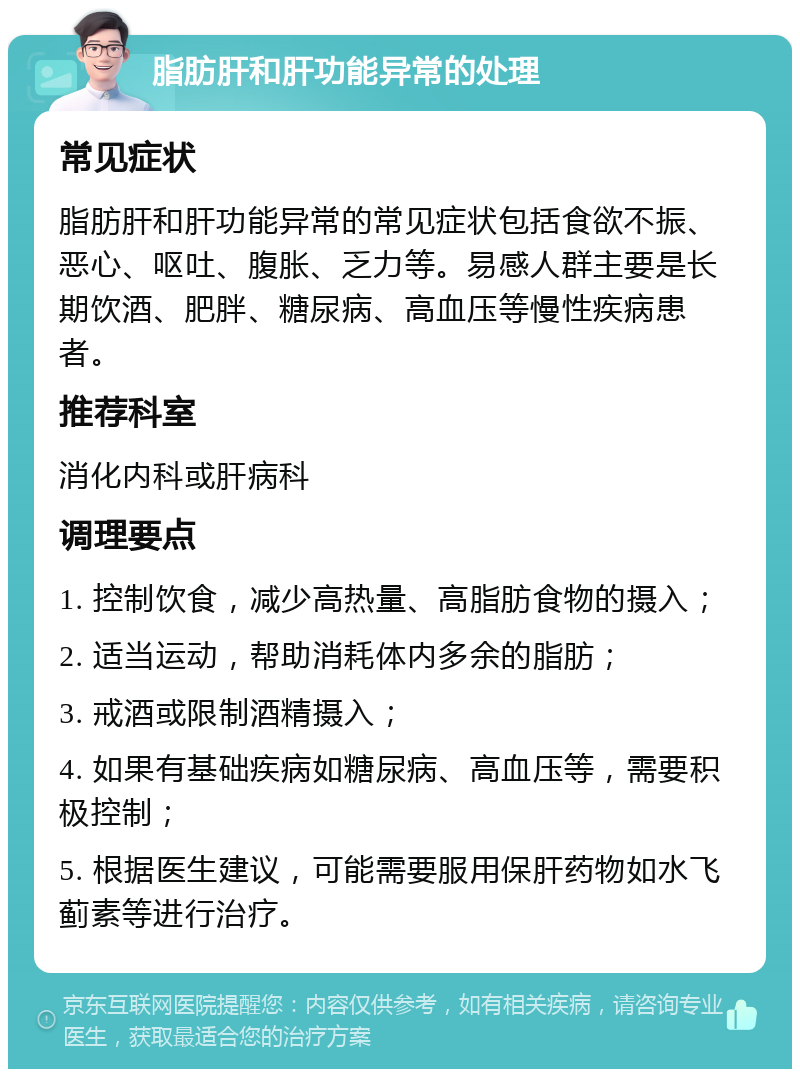 脂肪肝和肝功能异常的处理 常见症状 脂肪肝和肝功能异常的常见症状包括食欲不振、恶心、呕吐、腹胀、乏力等。易感人群主要是长期饮酒、肥胖、糖尿病、高血压等慢性疾病患者。 推荐科室 消化内科或肝病科 调理要点 1. 控制饮食，减少高热量、高脂肪食物的摄入； 2. 适当运动，帮助消耗体内多余的脂肪； 3. 戒酒或限制酒精摄入； 4. 如果有基础疾病如糖尿病、高血压等，需要积极控制； 5. 根据医生建议，可能需要服用保肝药物如水飞蓟素等进行治疗。