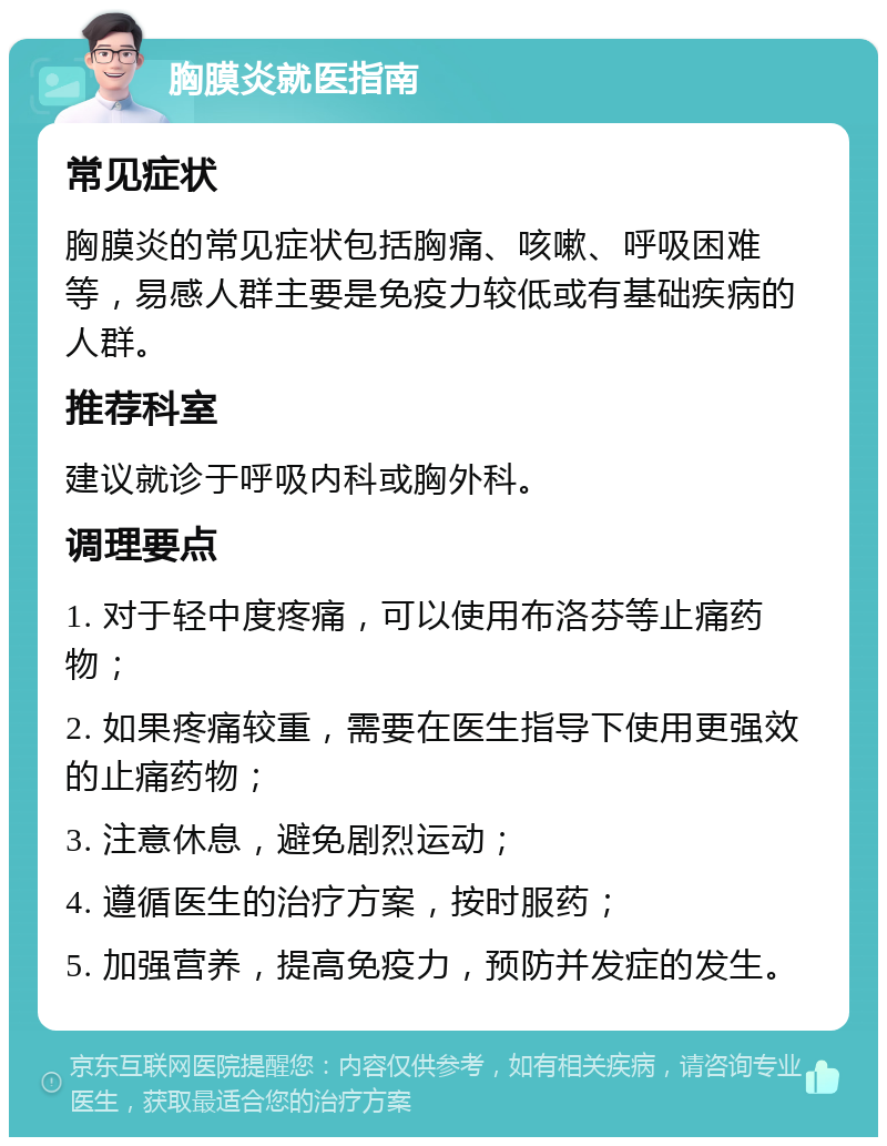 胸膜炎就医指南 常见症状 胸膜炎的常见症状包括胸痛、咳嗽、呼吸困难等，易感人群主要是免疫力较低或有基础疾病的人群。 推荐科室 建议就诊于呼吸内科或胸外科。 调理要点 1. 对于轻中度疼痛，可以使用布洛芬等止痛药物； 2. 如果疼痛较重，需要在医生指导下使用更强效的止痛药物； 3. 注意休息，避免剧烈运动； 4. 遵循医生的治疗方案，按时服药； 5. 加强营养，提高免疫力，预防并发症的发生。