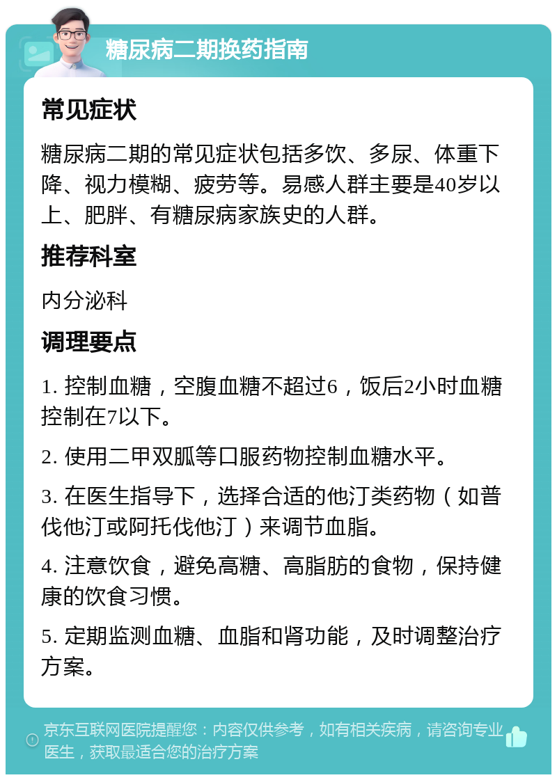 糖尿病二期换药指南 常见症状 糖尿病二期的常见症状包括多饮、多尿、体重下降、视力模糊、疲劳等。易感人群主要是40岁以上、肥胖、有糖尿病家族史的人群。 推荐科室 内分泌科 调理要点 1. 控制血糖，空腹血糖不超过6，饭后2小时血糖控制在7以下。 2. 使用二甲双胍等口服药物控制血糖水平。 3. 在医生指导下，选择合适的他汀类药物（如普伐他汀或阿托伐他汀）来调节血脂。 4. 注意饮食，避免高糖、高脂肪的食物，保持健康的饮食习惯。 5. 定期监测血糖、血脂和肾功能，及时调整治疗方案。