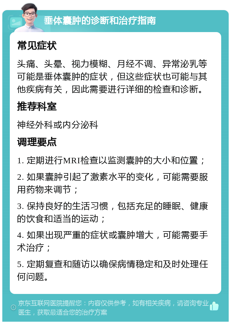 垂体囊肿的诊断和治疗指南 常见症状 头痛、头晕、视力模糊、月经不调、异常泌乳等可能是垂体囊肿的症状，但这些症状也可能与其他疾病有关，因此需要进行详细的检查和诊断。 推荐科室 神经外科或内分泌科 调理要点 1. 定期进行MRI检查以监测囊肿的大小和位置； 2. 如果囊肿引起了激素水平的变化，可能需要服用药物来调节； 3. 保持良好的生活习惯，包括充足的睡眠、健康的饮食和适当的运动； 4. 如果出现严重的症状或囊肿增大，可能需要手术治疗； 5. 定期复查和随访以确保病情稳定和及时处理任何问题。