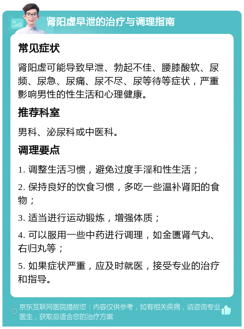 肾阳虚早泄的治疗与调理指南 常见症状 肾阳虚可能导致早泄、勃起不佳、腰膝酸软、尿频、尿急、尿痛、尿不尽、尿等待等症状，严重影响男性的性生活和心理健康。 推荐科室 男科、泌尿科或中医科。 调理要点 1. 调整生活习惯，避免过度手淫和性生活； 2. 保持良好的饮食习惯，多吃一些温补肾阳的食物； 3. 适当进行运动锻炼，增强体质； 4. 可以服用一些中药进行调理，如金匮肾气丸、右归丸等； 5. 如果症状严重，应及时就医，接受专业的治疗和指导。