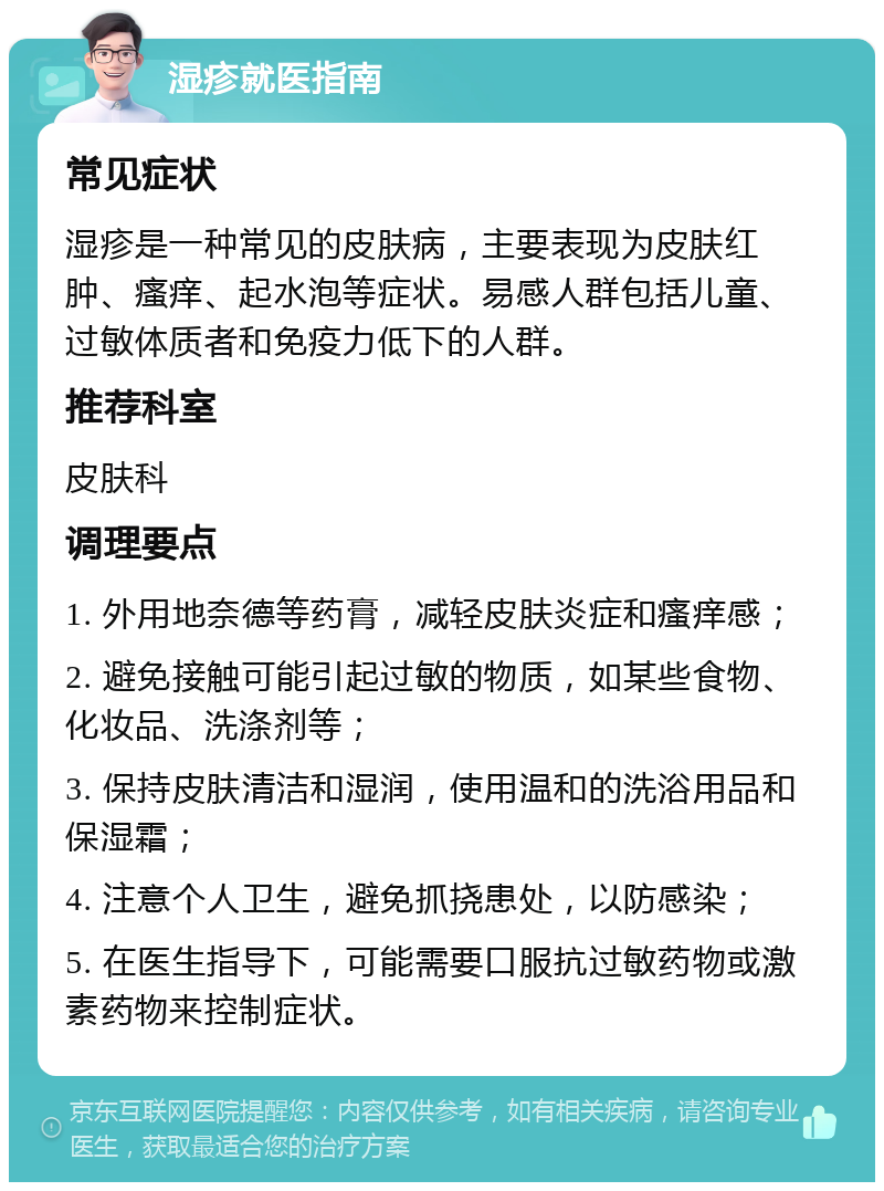 湿疹就医指南 常见症状 湿疹是一种常见的皮肤病，主要表现为皮肤红肿、瘙痒、起水泡等症状。易感人群包括儿童、过敏体质者和免疫力低下的人群。 推荐科室 皮肤科 调理要点 1. 外用地奈德等药膏，减轻皮肤炎症和瘙痒感； 2. 避免接触可能引起过敏的物质，如某些食物、化妆品、洗涤剂等； 3. 保持皮肤清洁和湿润，使用温和的洗浴用品和保湿霜； 4. 注意个人卫生，避免抓挠患处，以防感染； 5. 在医生指导下，可能需要口服抗过敏药物或激素药物来控制症状。