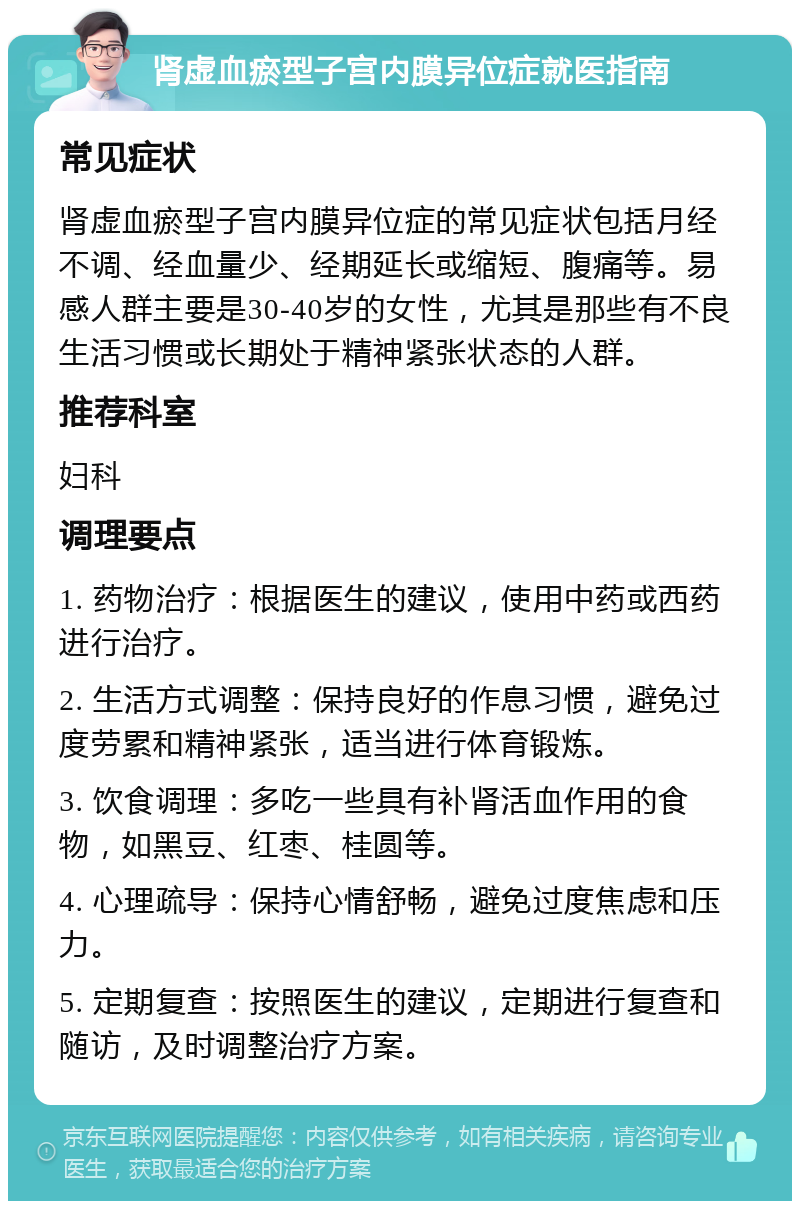 肾虚血瘀型子宫内膜异位症就医指南 常见症状 肾虚血瘀型子宫内膜异位症的常见症状包括月经不调、经血量少、经期延长或缩短、腹痛等。易感人群主要是30-40岁的女性，尤其是那些有不良生活习惯或长期处于精神紧张状态的人群。 推荐科室 妇科 调理要点 1. 药物治疗：根据医生的建议，使用中药或西药进行治疗。 2. 生活方式调整：保持良好的作息习惯，避免过度劳累和精神紧张，适当进行体育锻炼。 3. 饮食调理：多吃一些具有补肾活血作用的食物，如黑豆、红枣、桂圆等。 4. 心理疏导：保持心情舒畅，避免过度焦虑和压力。 5. 定期复查：按照医生的建议，定期进行复查和随访，及时调整治疗方案。