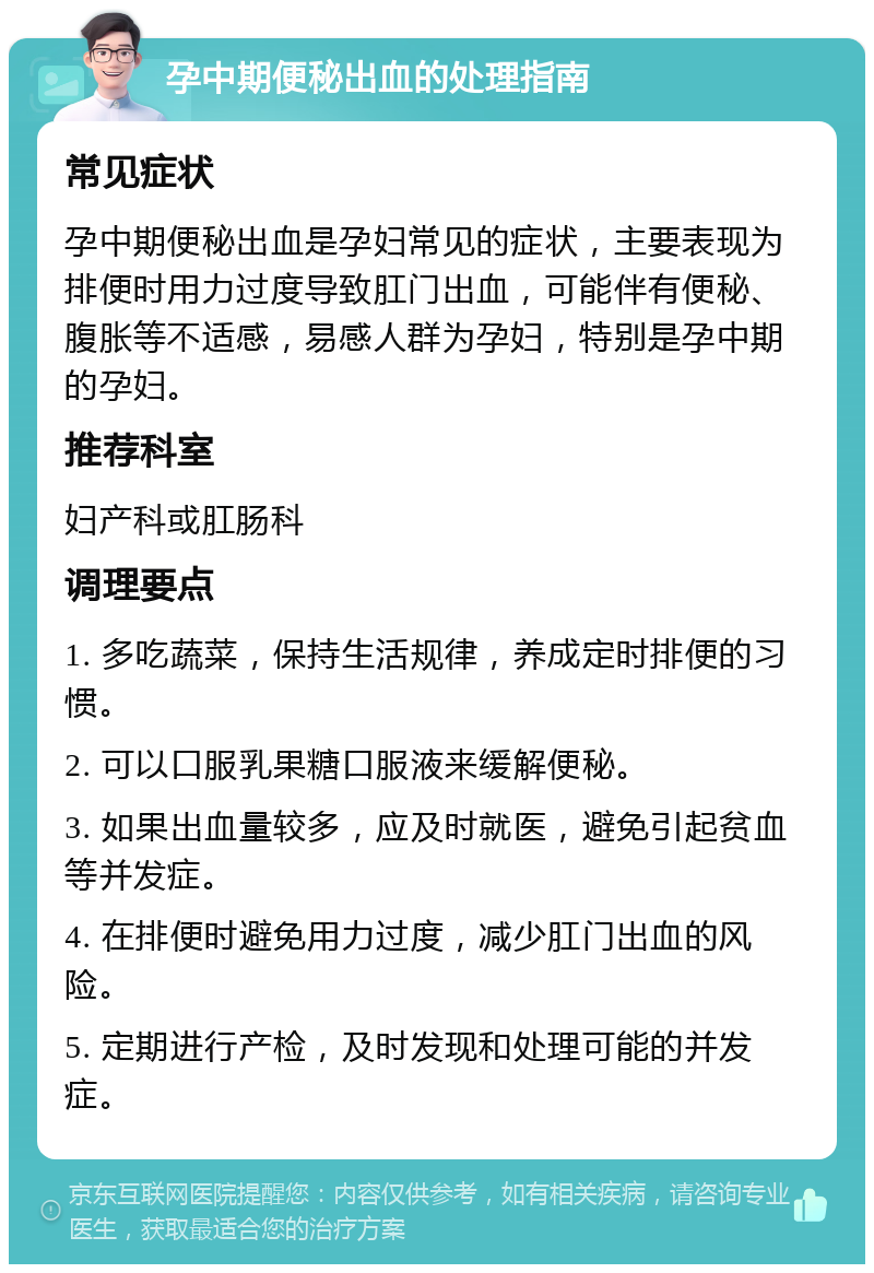 孕中期便秘出血的处理指南 常见症状 孕中期便秘出血是孕妇常见的症状，主要表现为排便时用力过度导致肛门出血，可能伴有便秘、腹胀等不适感，易感人群为孕妇，特别是孕中期的孕妇。 推荐科室 妇产科或肛肠科 调理要点 1. 多吃蔬菜，保持生活规律，养成定时排便的习惯。 2. 可以口服乳果糖口服液来缓解便秘。 3. 如果出血量较多，应及时就医，避免引起贫血等并发症。 4. 在排便时避免用力过度，减少肛门出血的风险。 5. 定期进行产检，及时发现和处理可能的并发症。