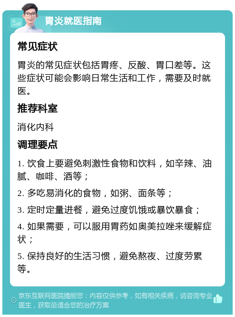 胃炎就医指南 常见症状 胃炎的常见症状包括胃疼、反酸、胃口差等。这些症状可能会影响日常生活和工作，需要及时就医。 推荐科室 消化内科 调理要点 1. 饮食上要避免刺激性食物和饮料，如辛辣、油腻、咖啡、酒等； 2. 多吃易消化的食物，如粥、面条等； 3. 定时定量进餐，避免过度饥饿或暴饮暴食； 4. 如果需要，可以服用胃药如奥美拉唑来缓解症状； 5. 保持良好的生活习惯，避免熬夜、过度劳累等。