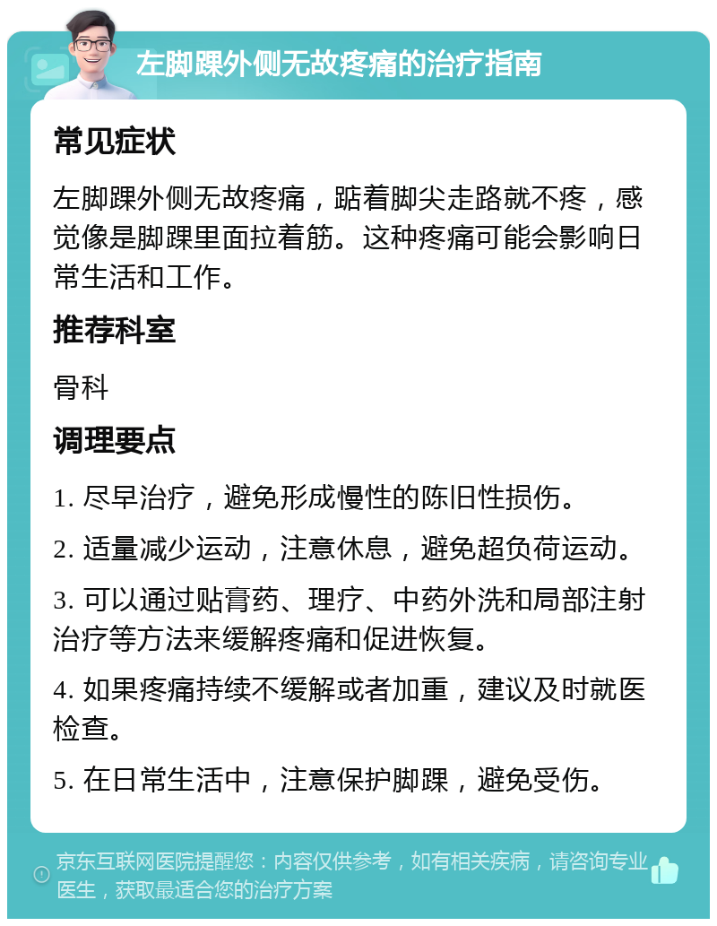 左脚踝外侧无故疼痛的治疗指南 常见症状 左脚踝外侧无故疼痛，踮着脚尖走路就不疼，感觉像是脚踝里面拉着筋。这种疼痛可能会影响日常生活和工作。 推荐科室 骨科 调理要点 1. 尽早治疗，避免形成慢性的陈旧性损伤。 2. 适量减少运动，注意休息，避免超负荷运动。 3. 可以通过贴膏药、理疗、中药外洗和局部注射治疗等方法来缓解疼痛和促进恢复。 4. 如果疼痛持续不缓解或者加重，建议及时就医检查。 5. 在日常生活中，注意保护脚踝，避免受伤。