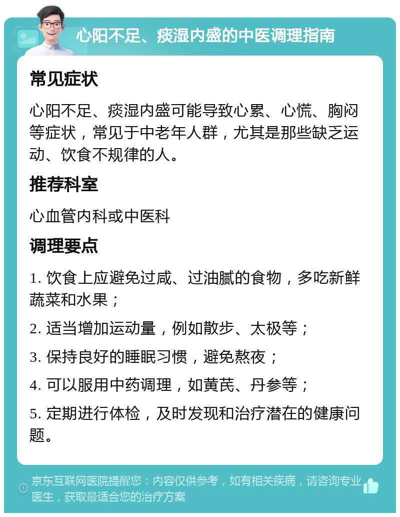 心阳不足、痰湿内盛的中医调理指南 常见症状 心阳不足、痰湿内盛可能导致心累、心慌、胸闷等症状，常见于中老年人群，尤其是那些缺乏运动、饮食不规律的人。 推荐科室 心血管内科或中医科 调理要点 1. 饮食上应避免过咸、过油腻的食物，多吃新鲜蔬菜和水果； 2. 适当增加运动量，例如散步、太极等； 3. 保持良好的睡眠习惯，避免熬夜； 4. 可以服用中药调理，如黄芪、丹参等； 5. 定期进行体检，及时发现和治疗潜在的健康问题。