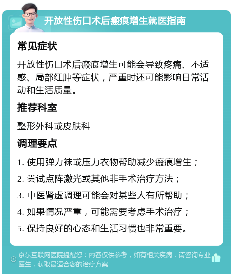 开放性伤口术后瘢痕增生就医指南 常见症状 开放性伤口术后瘢痕增生可能会导致疼痛、不适感、局部红肿等症状，严重时还可能影响日常活动和生活质量。 推荐科室 整形外科或皮肤科 调理要点 1. 使用弹力袜或压力衣物帮助减少瘢痕增生； 2. 尝试点阵激光或其他非手术治疗方法； 3. 中医肾虚调理可能会对某些人有所帮助； 4. 如果情况严重，可能需要考虑手术治疗； 5. 保持良好的心态和生活习惯也非常重要。