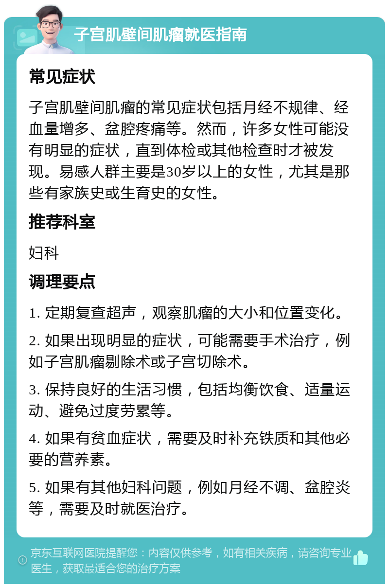 子宫肌壁间肌瘤就医指南 常见症状 子宫肌壁间肌瘤的常见症状包括月经不规律、经血量增多、盆腔疼痛等。然而，许多女性可能没有明显的症状，直到体检或其他检查时才被发现。易感人群主要是30岁以上的女性，尤其是那些有家族史或生育史的女性。 推荐科室 妇科 调理要点 1. 定期复查超声，观察肌瘤的大小和位置变化。 2. 如果出现明显的症状，可能需要手术治疗，例如子宫肌瘤剔除术或子宫切除术。 3. 保持良好的生活习惯，包括均衡饮食、适量运动、避免过度劳累等。 4. 如果有贫血症状，需要及时补充铁质和其他必要的营养素。 5. 如果有其他妇科问题，例如月经不调、盆腔炎等，需要及时就医治疗。