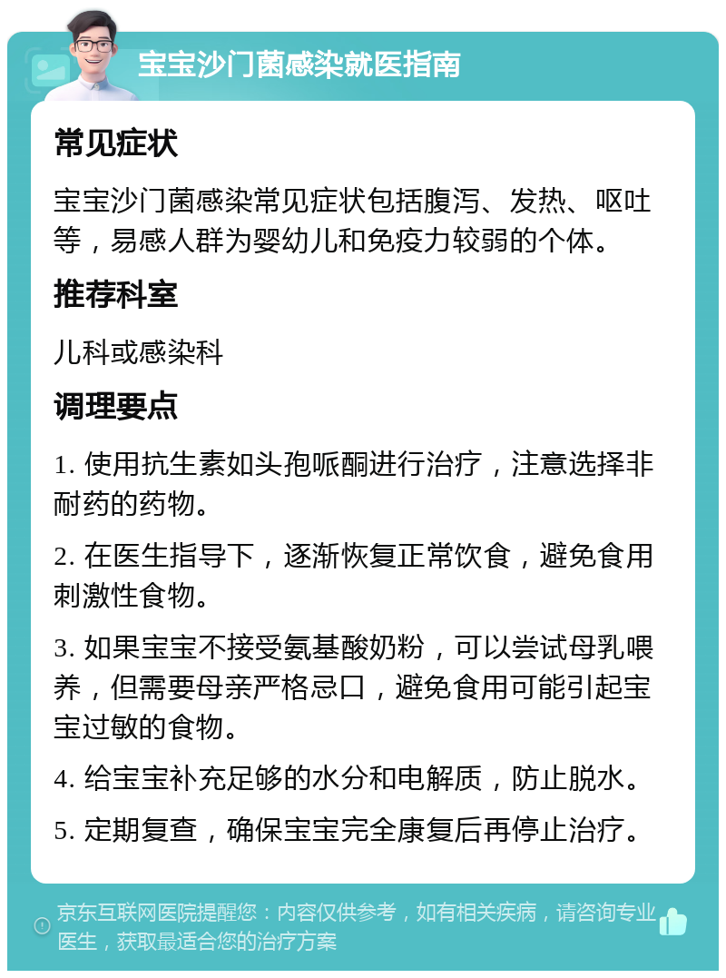 宝宝沙门菌感染就医指南 常见症状 宝宝沙门菌感染常见症状包括腹泻、发热、呕吐等，易感人群为婴幼儿和免疫力较弱的个体。 推荐科室 儿科或感染科 调理要点 1. 使用抗生素如头孢哌酮进行治疗，注意选择非耐药的药物。 2. 在医生指导下，逐渐恢复正常饮食，避免食用刺激性食物。 3. 如果宝宝不接受氨基酸奶粉，可以尝试母乳喂养，但需要母亲严格忌口，避免食用可能引起宝宝过敏的食物。 4. 给宝宝补充足够的水分和电解质，防止脱水。 5. 定期复查，确保宝宝完全康复后再停止治疗。