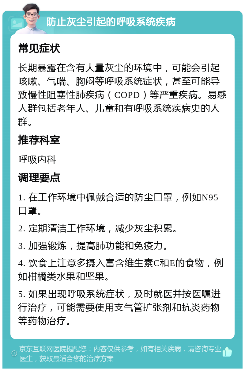 防止灰尘引起的呼吸系统疾病 常见症状 长期暴露在含有大量灰尘的环境中，可能会引起咳嗽、气喘、胸闷等呼吸系统症状，甚至可能导致慢性阻塞性肺疾病（COPD）等严重疾病。易感人群包括老年人、儿童和有呼吸系统疾病史的人群。 推荐科室 呼吸内科 调理要点 1. 在工作环境中佩戴合适的防尘口罩，例如N95口罩。 2. 定期清洁工作环境，减少灰尘积累。 3. 加强锻炼，提高肺功能和免疫力。 4. 饮食上注意多摄入富含维生素C和E的食物，例如柑橘类水果和坚果。 5. 如果出现呼吸系统症状，及时就医并按医嘱进行治疗，可能需要使用支气管扩张剂和抗炎药物等药物治疗。