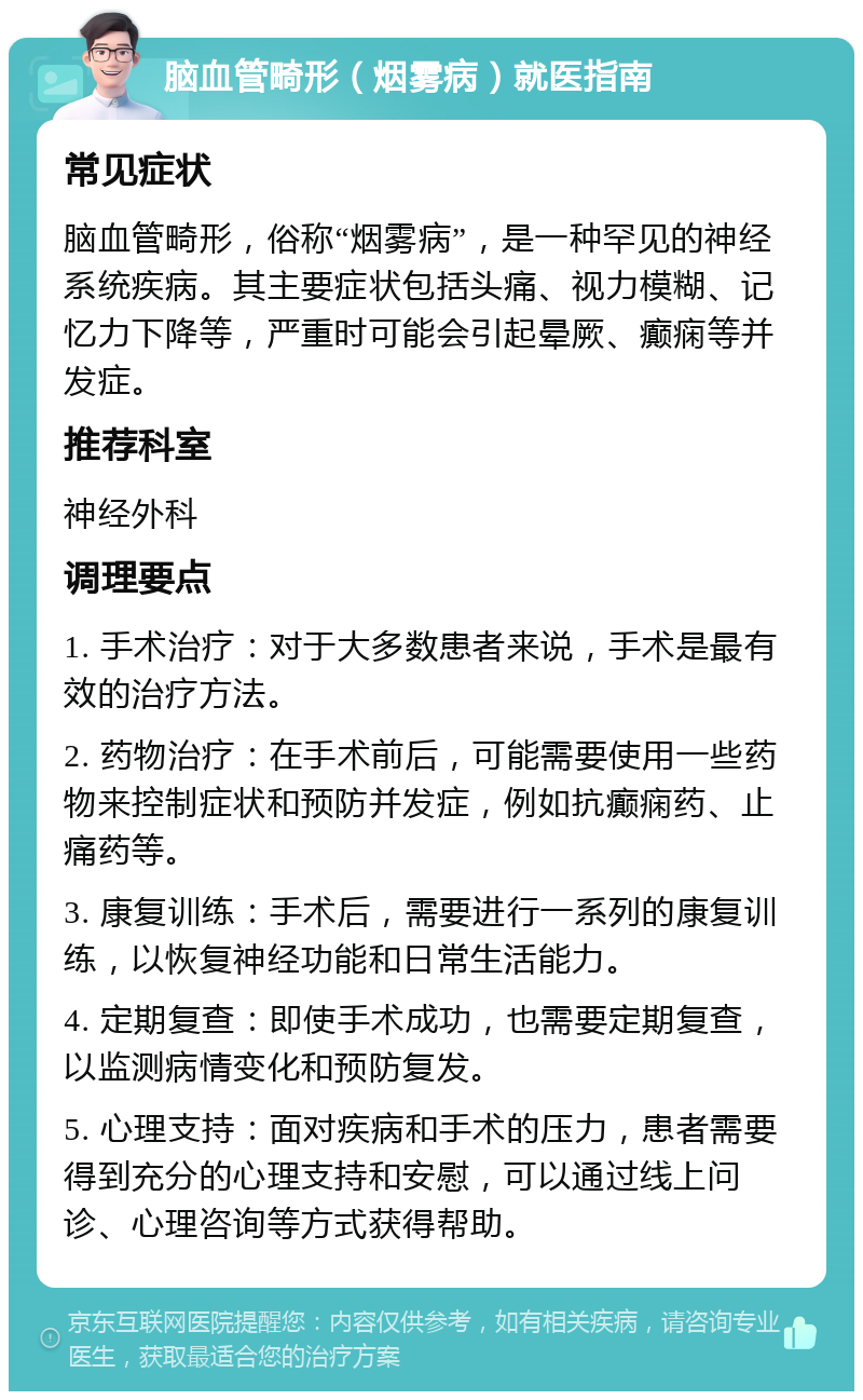 脑血管畸形（烟雾病）就医指南 常见症状 脑血管畸形，俗称“烟雾病”，是一种罕见的神经系统疾病。其主要症状包括头痛、视力模糊、记忆力下降等，严重时可能会引起晕厥、癫痫等并发症。 推荐科室 神经外科 调理要点 1. 手术治疗：对于大多数患者来说，手术是最有效的治疗方法。 2. 药物治疗：在手术前后，可能需要使用一些药物来控制症状和预防并发症，例如抗癫痫药、止痛药等。 3. 康复训练：手术后，需要进行一系列的康复训练，以恢复神经功能和日常生活能力。 4. 定期复查：即使手术成功，也需要定期复查，以监测病情变化和预防复发。 5. 心理支持：面对疾病和手术的压力，患者需要得到充分的心理支持和安慰，可以通过线上问诊、心理咨询等方式获得帮助。