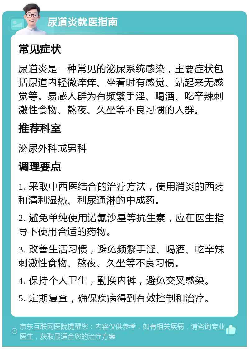 尿道炎就医指南 常见症状 尿道炎是一种常见的泌尿系统感染，主要症状包括尿道内轻微痒痒、坐着时有感觉、站起来无感觉等。易感人群为有频繁手淫、喝酒、吃辛辣刺激性食物、熬夜、久坐等不良习惯的人群。 推荐科室 泌尿外科或男科 调理要点 1. 采取中西医结合的治疗方法，使用消炎的西药和清利湿热、利尿通淋的中成药。 2. 避免单纯使用诺氟沙星等抗生素，应在医生指导下使用合适的药物。 3. 改善生活习惯，避免频繁手淫、喝酒、吃辛辣刺激性食物、熬夜、久坐等不良习惯。 4. 保持个人卫生，勤换内裤，避免交叉感染。 5. 定期复查，确保疾病得到有效控制和治疗。