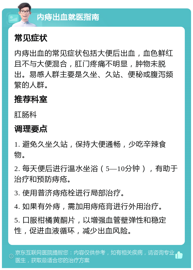 内痔出血就医指南 常见症状 内痔出血的常见症状包括大便后出血，血色鲜红且不与大便混合，肛门疼痛不明显，肿物未脱出。易感人群主要是久坐、久站、便秘或腹泻频繁的人群。 推荐科室 肛肠科 调理要点 1. 避免久坐久站，保持大便通畅，少吃辛辣食物。 2. 每天便后进行温水坐浴（5—10分钟），有助于治疗和预防痔疮。 3. 使用普济痔疮栓进行局部治疗。 4. 如果有外痔，需加用痔疮膏进行外用治疗。 5. 口服柑橘黄酮片，以增强血管壁弹性和稳定性，促进血液循环，减少出血风险。