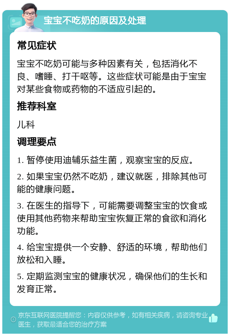 宝宝不吃奶的原因及处理 常见症状 宝宝不吃奶可能与多种因素有关，包括消化不良、嗜睡、打干呕等。这些症状可能是由于宝宝对某些食物或药物的不适应引起的。 推荐科室 儿科 调理要点 1. 暂停使用迪辅乐益生菌，观察宝宝的反应。 2. 如果宝宝仍然不吃奶，建议就医，排除其他可能的健康问题。 3. 在医生的指导下，可能需要调整宝宝的饮食或使用其他药物来帮助宝宝恢复正常的食欲和消化功能。 4. 给宝宝提供一个安静、舒适的环境，帮助他们放松和入睡。 5. 定期监测宝宝的健康状况，确保他们的生长和发育正常。