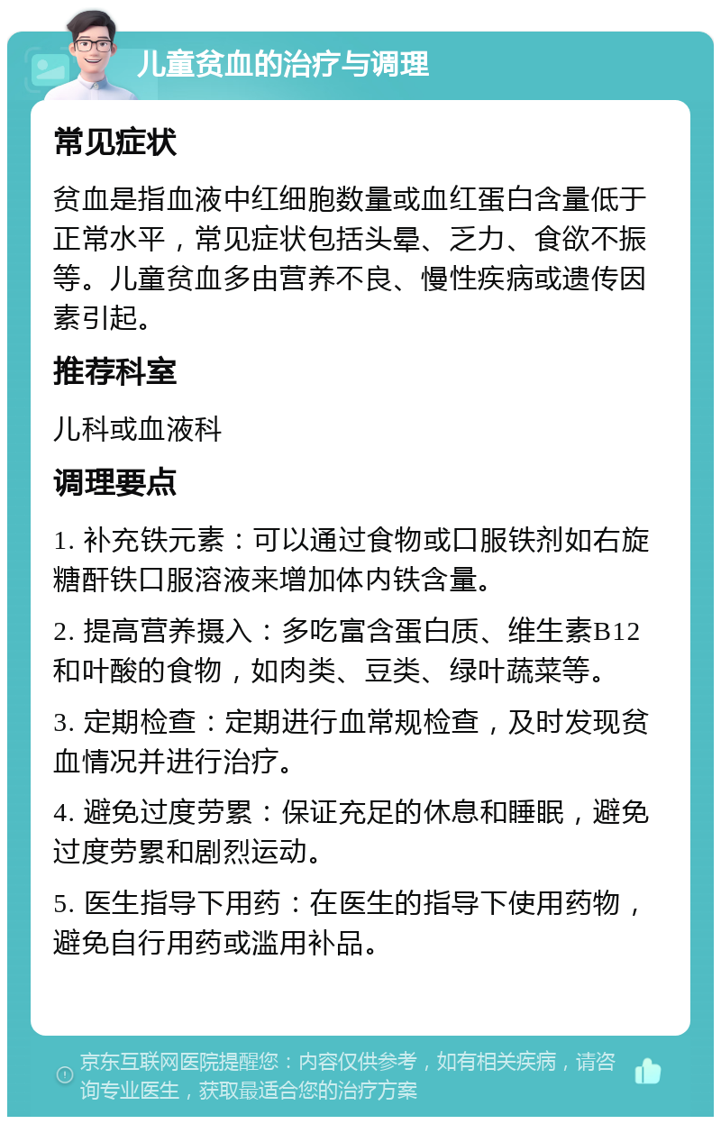 儿童贫血的治疗与调理 常见症状 贫血是指血液中红细胞数量或血红蛋白含量低于正常水平，常见症状包括头晕、乏力、食欲不振等。儿童贫血多由营养不良、慢性疾病或遗传因素引起。 推荐科室 儿科或血液科 调理要点 1. 补充铁元素：可以通过食物或口服铁剂如右旋糖酐铁口服溶液来增加体内铁含量。 2. 提高营养摄入：多吃富含蛋白质、维生素B12和叶酸的食物，如肉类、豆类、绿叶蔬菜等。 3. 定期检查：定期进行血常规检查，及时发现贫血情况并进行治疗。 4. 避免过度劳累：保证充足的休息和睡眠，避免过度劳累和剧烈运动。 5. 医生指导下用药：在医生的指导下使用药物，避免自行用药或滥用补品。